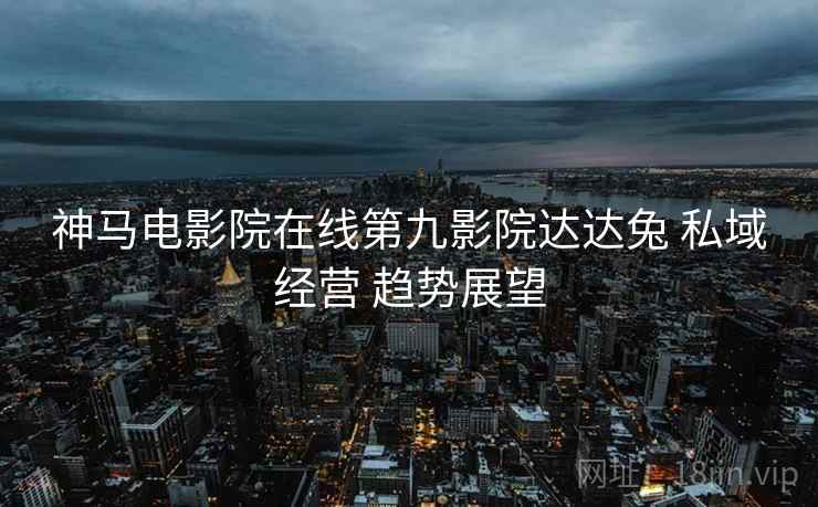 神马电影院在线第九影院达达兔 私域经营 趋势展望  第2张