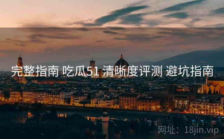 完整指南 吃瓜51 清晰度评测 避坑指南  第2张