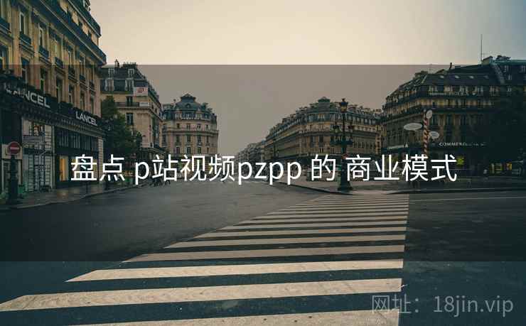 盘点 p站视频pzpp 的 商业模式 第1张 盘点 p站视频pzpp 的 商业模式 第1张