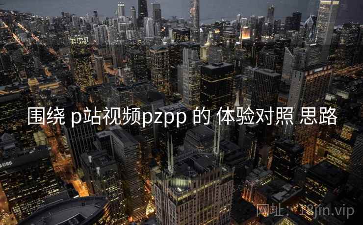 围绕 p站视频pzpp 的 体验对照 思路  第1张